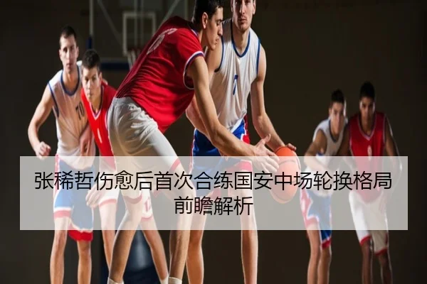 张稀哲伤愈后首次合练国安中场轮换格局前瞻解析